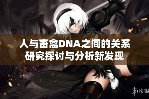 人与畜禽DNA之间的关系研究探讨与分析新发现