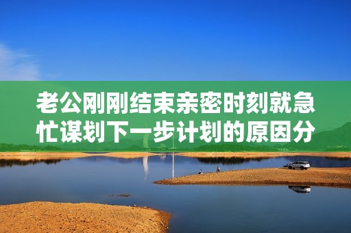 老公刚刚结束亲密时刻就急忙谋划下一步计划的原因分析