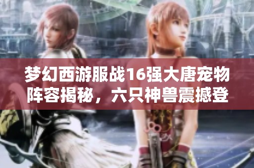 梦幻西游服战16强大唐宠物阵容揭秘，六只神兽震撼登场