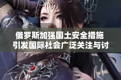 俄罗斯加强国土安全措施 引发国际社会广泛关注与讨论