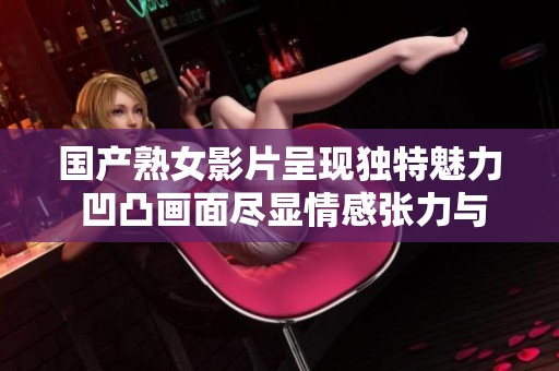 国产熟女影片呈现独特魅力 凹凸画面尽显情感张力与美感