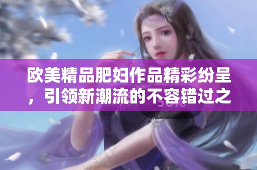 欧美精品肥妇作品精彩纷呈，引领新潮流的不容错过之选