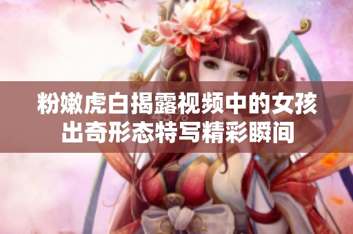 粉嫩虎白揭露视频中的女孩出奇形态特写精彩瞬间