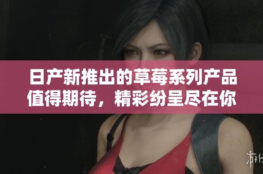 日产新推出的草莓系列产品值得期待，精彩纷呈尽在你我身边