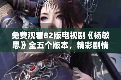 免费观看82版电视剧《杨敏思》全五个版本，精彩剧情一网打尽！