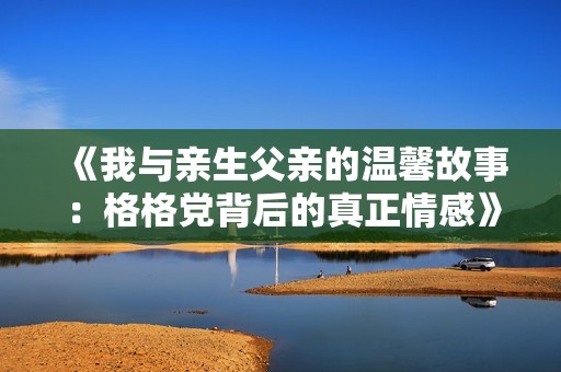 《我与亲生父亲的温馨故事：格格党背后的真正情感》