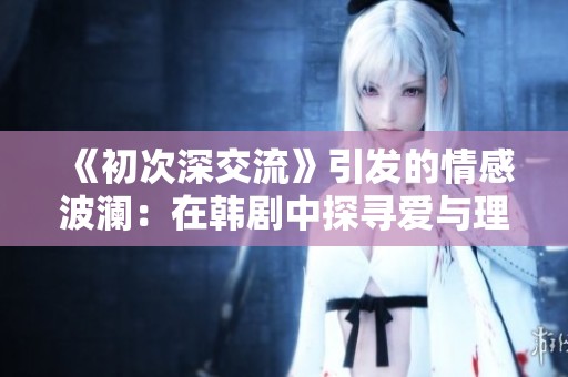 《初次深交流》引发的情感波澜：在韩剧中探寻爱与理解的真谛