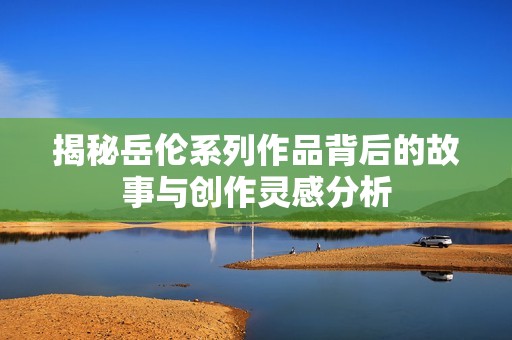 揭秘岳伦系列作品背后的故事与创作灵感分析