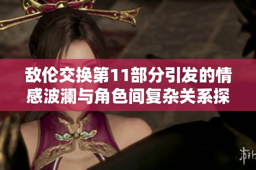 敌伦交换第11部分引发的情感波澜与角色间复杂关系探讨