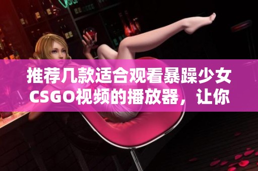 推荐几款适合观看暴躁少女CSGO视频的播放器，让你畅快体验游戏精彩瞬间