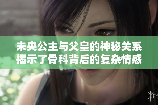 未央公主与父皇的神秘关系揭示了骨科背后的复杂情感与纠葛