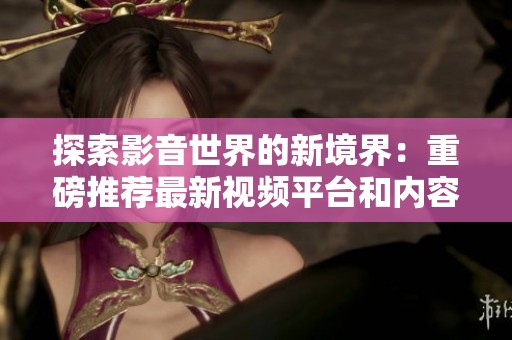 探索影音世界的新境界：重磅推荐最新视频平台和内容
