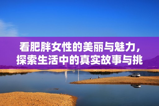 看肥胖女性的美丽与魅力，探索生活中的真实故事与挑战