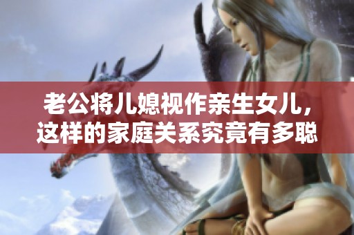 老公将儿媳视作亲生女儿，这样的家庭关系究竟有多聪明和温暖