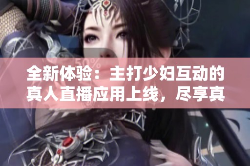 全新体验：主打少妇互动的真人直播应用上线，尽享真实魅力！