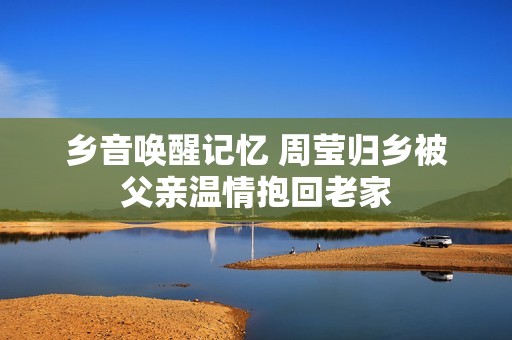 乡音唤醒记忆 周莹归乡被父亲温情抱回老家