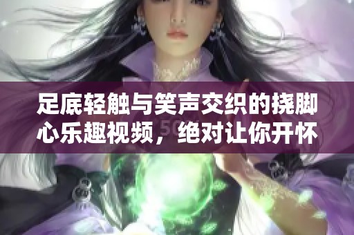 足底轻触与笑声交织的挠脚心乐趣视频，绝对让你开怀大笑！