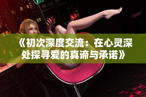 《初次深度交流：在心灵深处探寻爱的真谛与承诺》