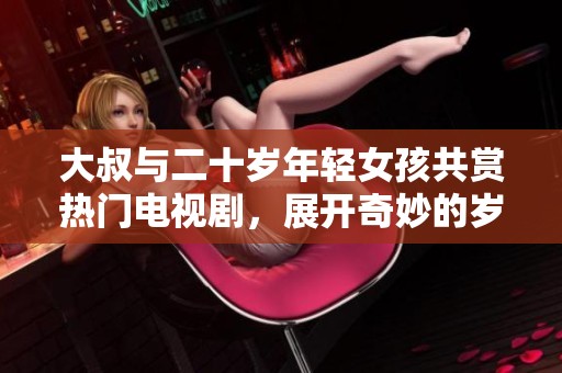 大叔与二十岁年轻女孩共赏热门电视剧，展开奇妙的岁月交错之旅
