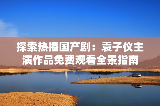 探索热播国产剧：袁子仪主演作品免费观看全景指南