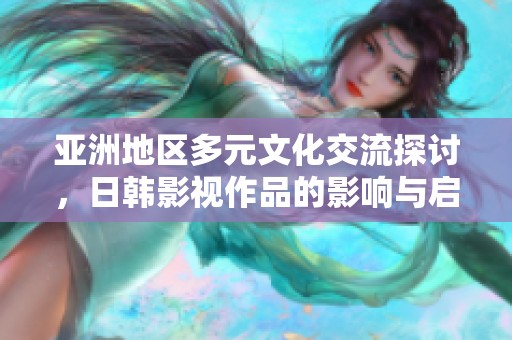 亚洲地区多元文化交流探讨，日韩影视作品的影响与启示