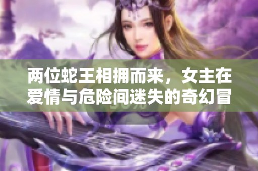 两位蛇王相拥而来，女主在爱情与危险间迷失的奇幻冒险小说