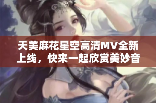 天美麻花星空高清MV全新上线，快来一起欣赏美妙音乐之旅！