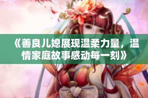 《善良儿媳展现温柔力量，温情家庭故事感动每一刻》