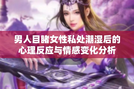 男人目睹女性私处潮湿后的心理反应与情感变化分析