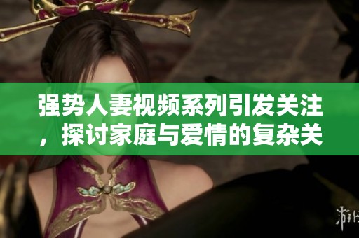 强势人妻视频系列引发关注，探讨家庭与爱情的复杂关系