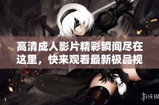 高清成人影片精彩瞬间尽在这里，快来观看最新极品视频内容
