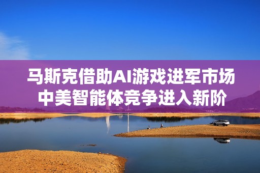 马斯克借助AI游戏进军市场 中美智能体竞争进入新阶段