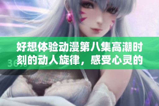 好想体验动漫第八集高潮时刻的动人旋律，感受心灵的共鸣与快乐
