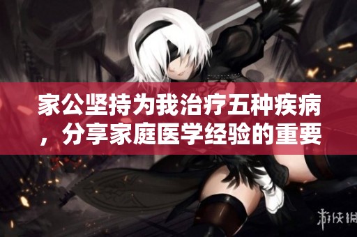 家公坚持为我治疗五种疾病，分享家庭医学经验的重要性与效果