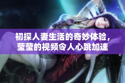 初探人妻生活的奇妙体验，莹莹的视频令人心跳加速