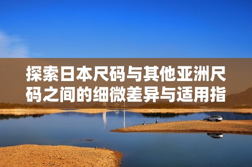 探索日本尺码与其他亚洲尺码之间的细微差异与适用指南