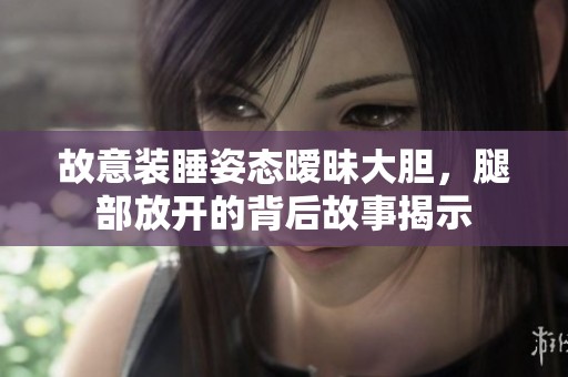 故意装睡姿态暧昧大胆，腿部放开的背后故事揭示