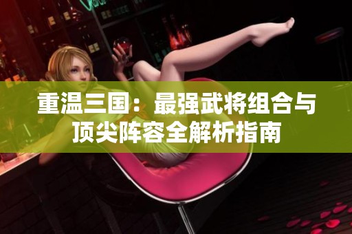 重温三国：最强武将组合与顶尖阵容全解析指南