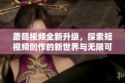 蘑菇视频全新升级，探索短视频创作的新世界与无限可能