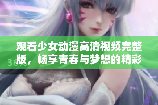 观看少女动漫高清视频完整版，畅享青春与梦想的精彩世界