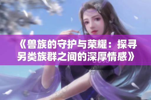 《兽族的守护与荣耀：探寻另类族群之间的深厚情感》