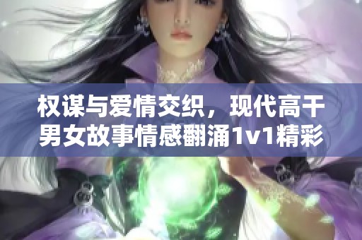 权谋与爱情交织，现代高干男女故事情感翻涌1v1精彩纷呈