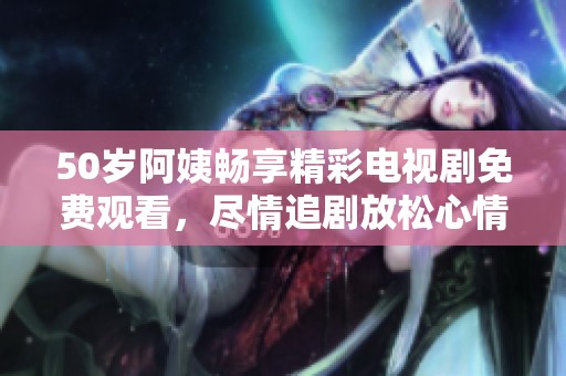 50岁阿姨畅享精彩电视剧免费观看，尽情追剧放松心情