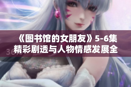 《图书馆的女朋友》5-6集精彩剧透与人物情感发展全解析