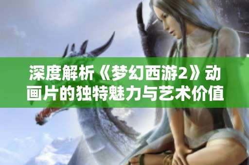 深度解析《梦幻西游2》动画片的独特魅力与艺术价值