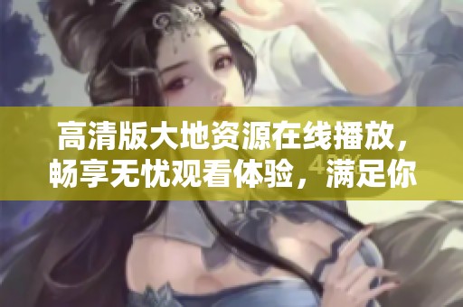 高清版大地资源在线播放，畅享无忧观看体验，满足你的观影需求！