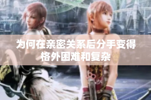 为何在亲密关系后分手变得格外困难和复杂