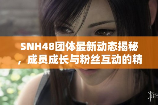 SNH48团体最新动态揭秘，成员成长与粉丝互动的精彩瞬间盘点