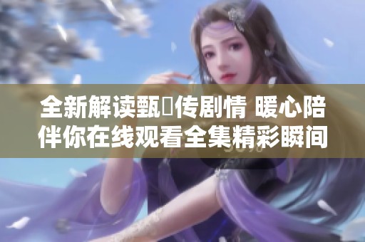 全新解读甄嬛传剧情 暖心陪伴你在线观看全集精彩瞬间