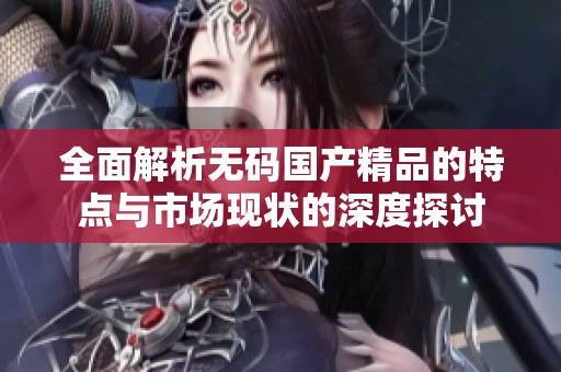 全面解析无码国产精品的特点与市场现状的深度探讨